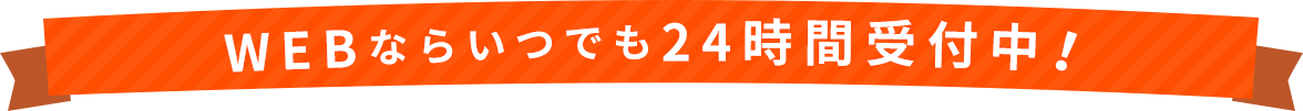 WEBならいつでも24時間受付中！